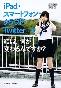 iPad・スマートフォン・クラウド・Twitter…で結局、何が変わるんですか？/藤井伸輔,野村章【著】