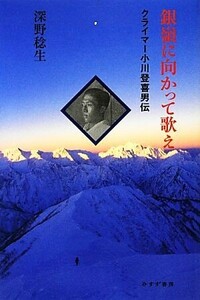 銀嶺に向かって歌え クライマー小川登喜男伝/深野稔生【著】