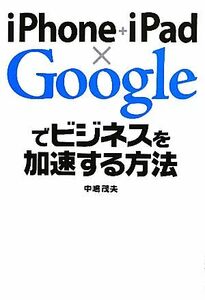 ｉＰｈｏｎｅ＋ｉＰａｄ×Ｇｏｏｇｌｅでビジネスを加速する方法／中嶋茂夫【著】