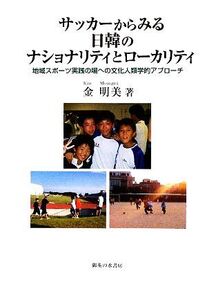 サッカーからみる日韓のナショナリティとローカリティ 地域スポーツ実践の場への文化人類学的アプローチ/金明美【著】