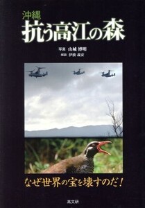 沖縄抗う高江の森 なぜ世界の宝を壊すのだ！/山城博明