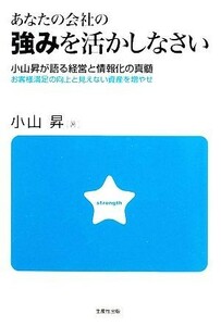 あなたの会社の強みを活かしなさい 小山昇が語る経営と情報化の真髄　お客様満足の向上と見えない資産を増やせ／小山昇【著】